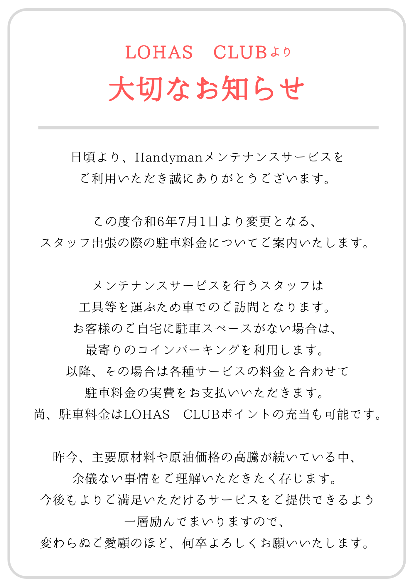 平素は格別のご高配を賜りまして、誠に有難うございます。  令和6年7月1日より、Handymanのメンテナンスサービスをご利用の際に有料駐車場が必要な場合は、別途駐車料金の実費をお支払いいただきます。また、駐車料金はLOHAS CLUBポイントからの充当も可能です。  今後とも変わらぬご愛顧を賜りますようお願い申し上げます。